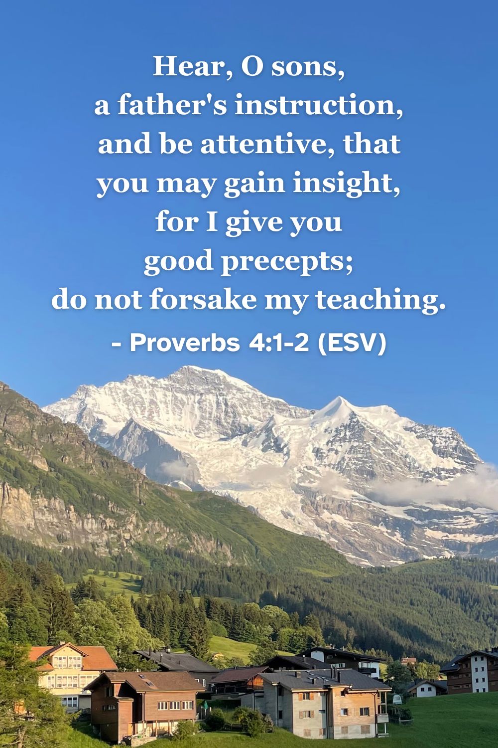 This Bible verse image features Proverbs 4:1-2 (ESV): “Hear, O sons, a father's instruction, and be attentive, that you may gain insight, for I give you good precepts; do not forsake my teaching.” A reminder of the value of listening to godly instruction.