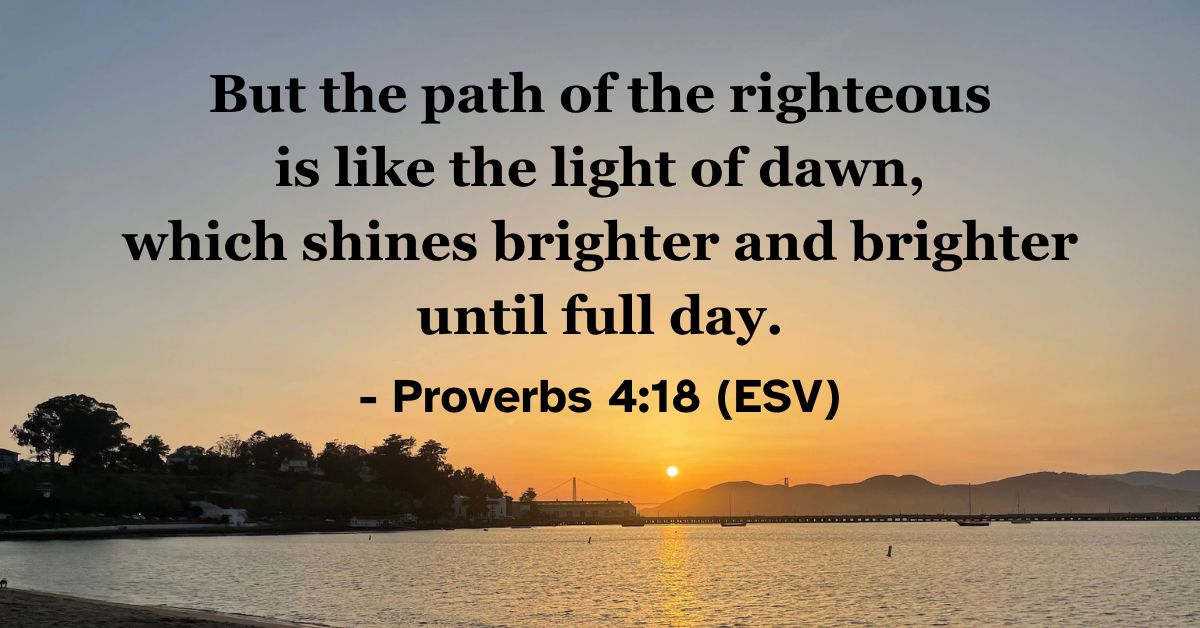 This Bible verse image features Proverbs 4:18 (ESV): “But the path of the righteous is like the light of dawn, which shines brighter and brighter until full day.” A reminder of the growing light and joy found in a righteous life.