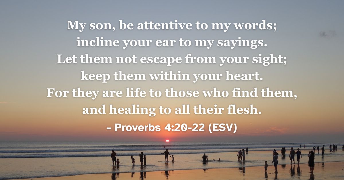 This Bible verse image features Proverbs 4:20-22 (ESV): “My son, be attentive to my words; incline your ear to my sayings. Let them not escape from your sight; keep them within your heart. For they are life to those who find them, and healing to all their flesh.” A reminder of the life and healing found in God's words.