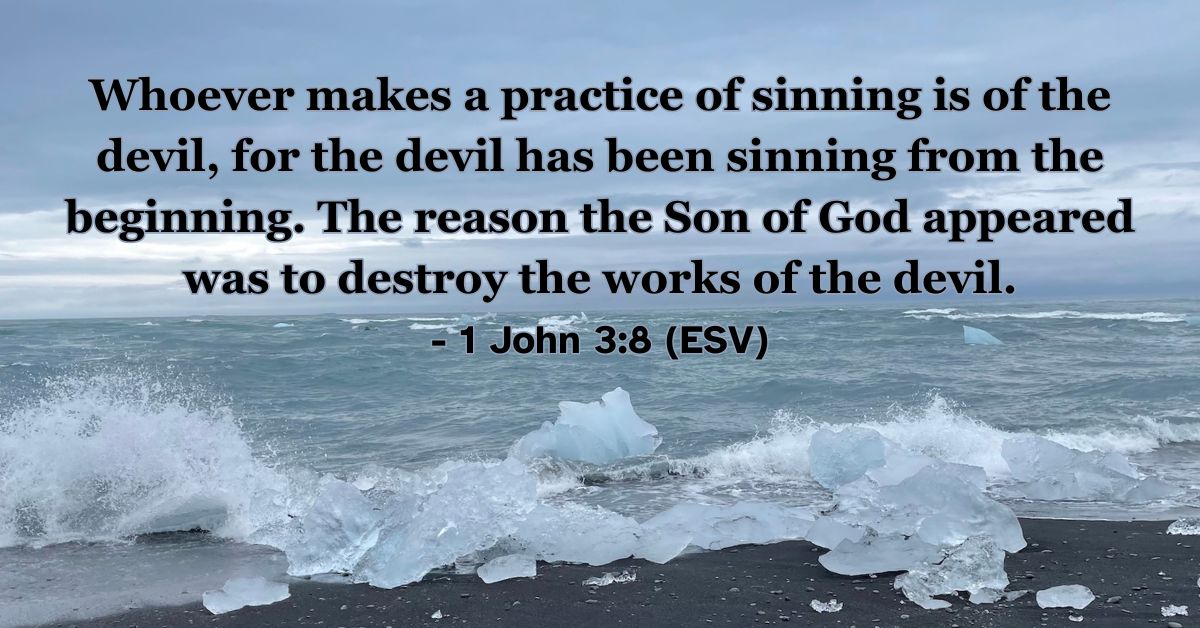 This Bible verse image features 1 John 3:8 (ESV): “Whoever makes a practice of sinning is of the devil, for the devil has been sinning from the beginning. The reason the Son of God appeared was to destroy the works of the devil.” A powerful reminder of the mission of Jesus to overcome darkness and sin.