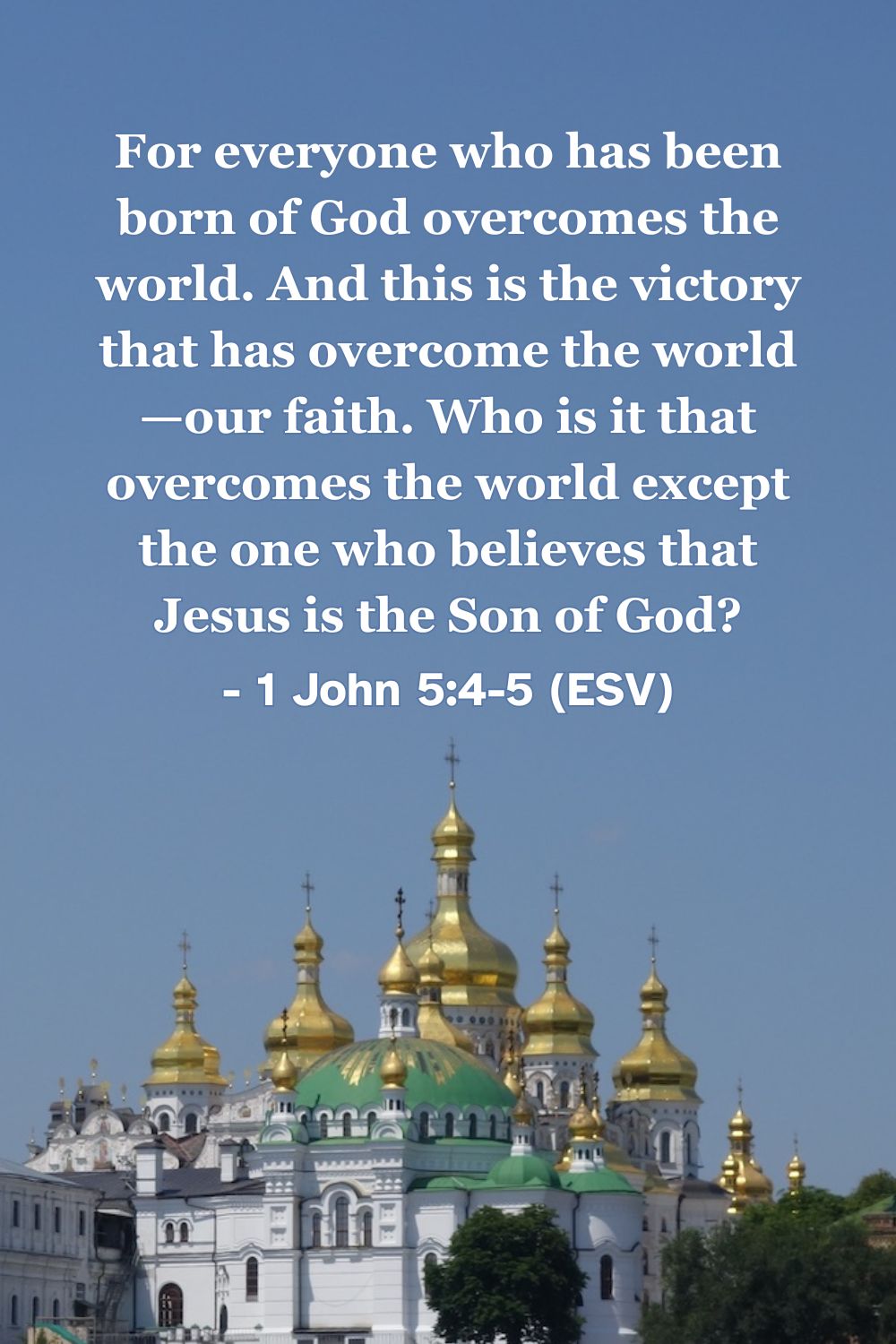This Bible verse image features 1 John 5:4-5 (ESV): “For everyone who has been born of God overcomes the world. And this is the victory that has overcome the world—our faith. Who is it that overcomes the world except the one who believes that Jesus is the Son of God?” A reminder that victory over the world is found through faith in him.