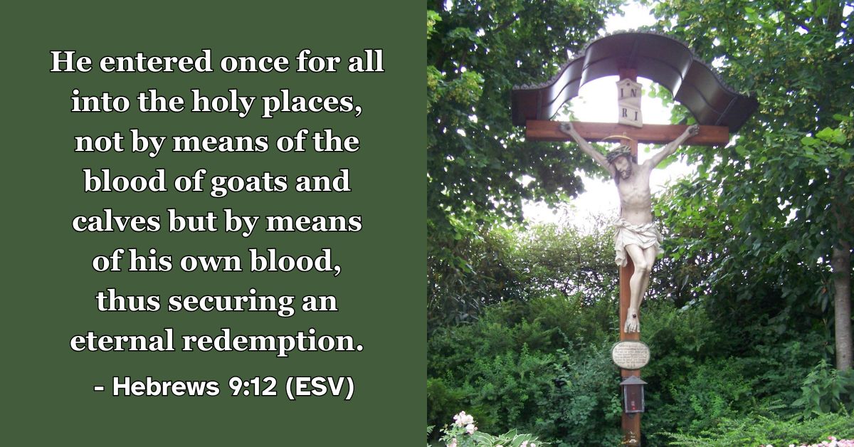 Hebrews 9:12 Alt text: This Bible verse image features Hebrews 9:12 (ESV): “He entered once for all into the holy places, not by means of the blood of goats and calves but by means of his own blood, thus securing an eternal redemption.” A reminder of the complete and final sacrifice of Jesus that provides eternal salvation.