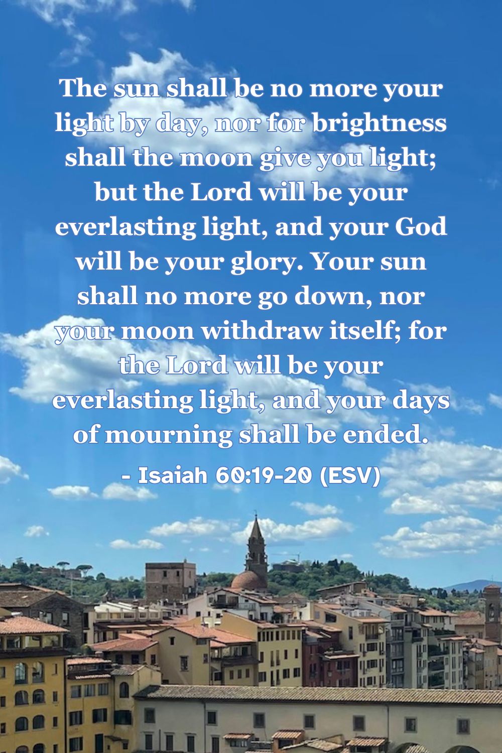 This Bible verse image features Isaiah 60:19-20 (ESV): “The sun shall be no more your light by day, nor for brightness shall the moon give you light; but the Lord will be your everlasting light, and your God will be your glory. Your sun shall no more go down, nor your moon withdraw itself; for the Lord will be your everlasting light, and your days of mourning shall be ended.” A reminder of the eternal peace and presence of God.