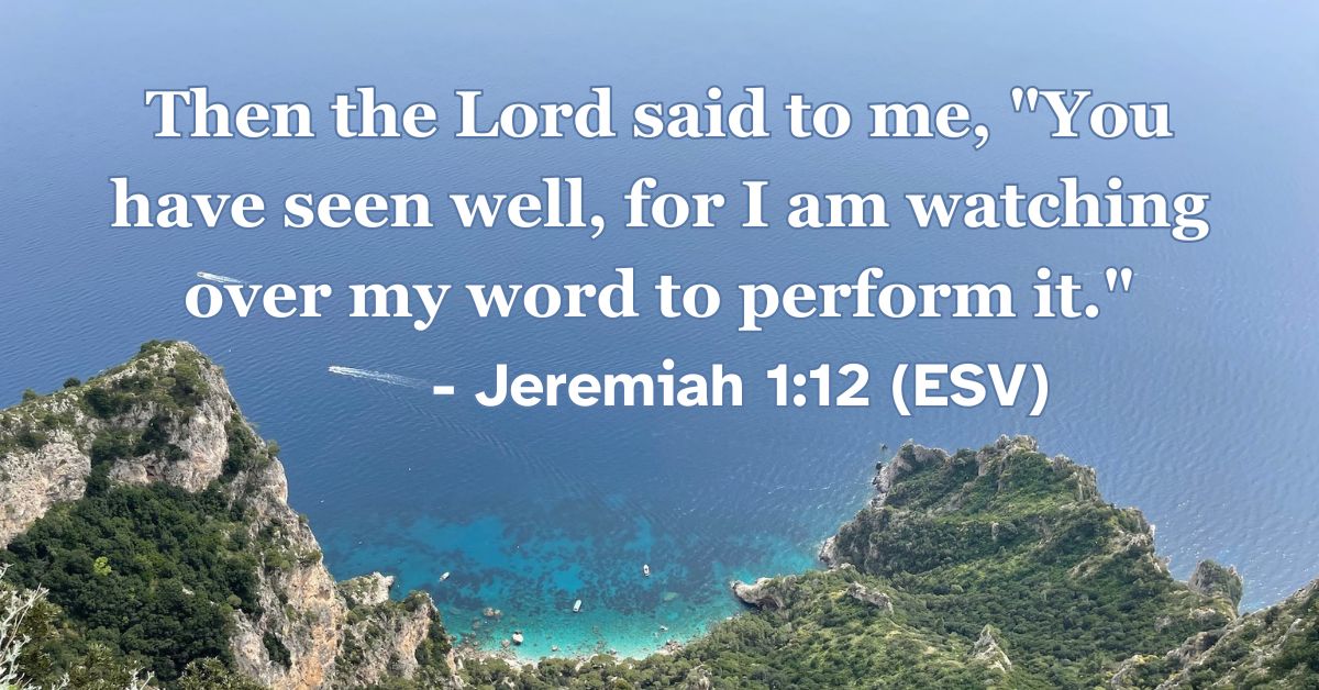 This Bible verse image features Jeremiah 1:12 (ESV): “Then the Lord said to me, ‘You have seen well, for I am watching over my word to perform it.’” A reminder of the faithfulness of God to fulfill every promise he has spoken.