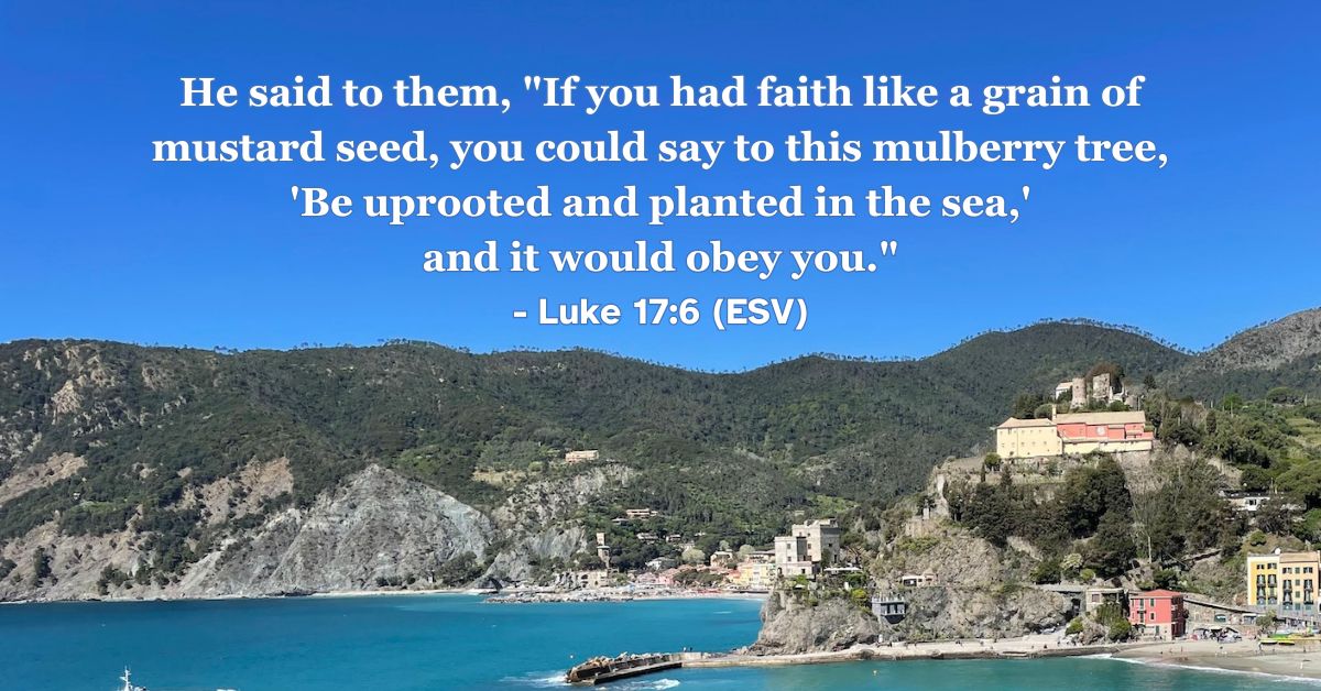This Bible verse image features Luke 17:6 (ESV): “He said to them, ‘If you had faith like a grain of mustard seed, you could say to this mulberry tree, “Be uprooted and planted in the sea,” and it would obey you.’” A reminder that even the smallest amount of genuine faith in God can accomplish the impossible.
