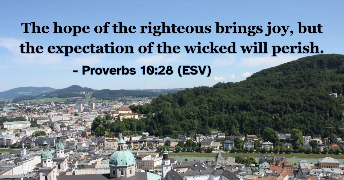 This Bible verse image features Proverbs 10:28 (ESV): “The hope of the righteous brings joy, but the expectation of the wicked will perish.” A reminder of the contrasting outcomes between those who trust in him and those who do not.