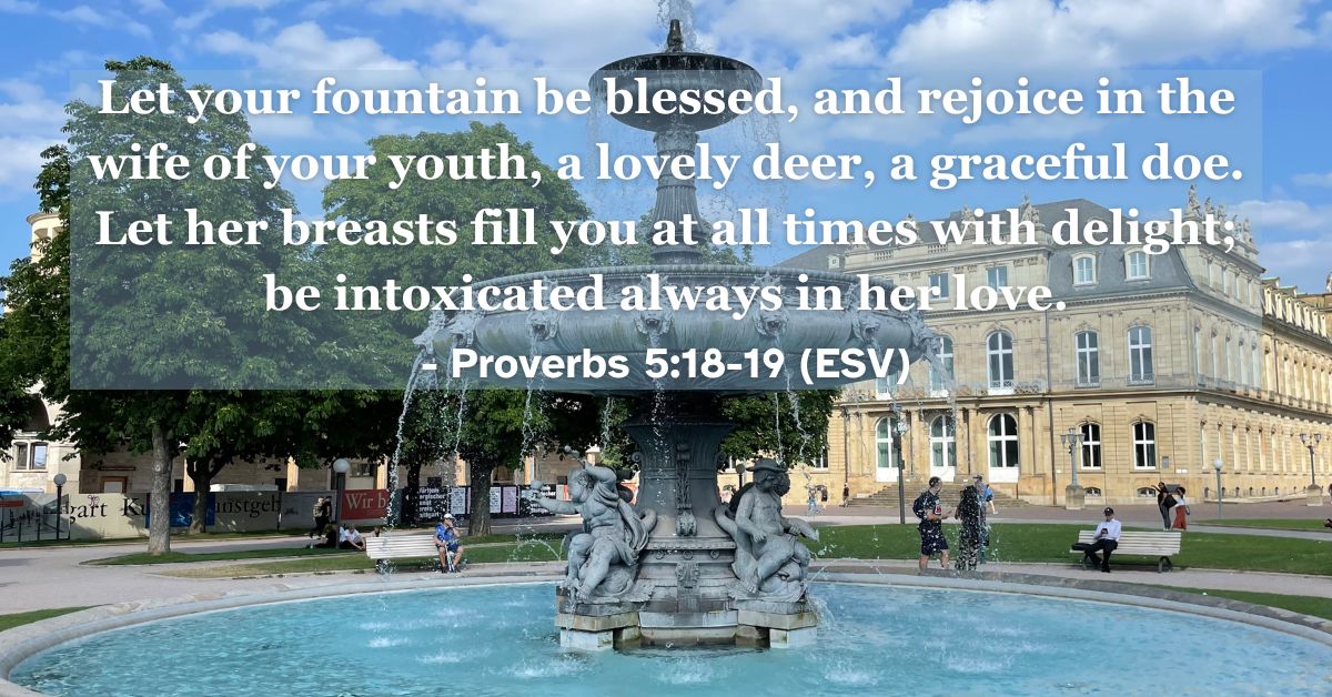 This Bible verse image features Proverbs 5:18-19 (ESV): “Let your fountain be blessed, and rejoice in the wife of your youth, a lovely deer, a graceful doe. Let her breasts fill you at all times with delight; be intoxicated always in her love.” A reminder of the joy and blessing found in a faithful marriage.