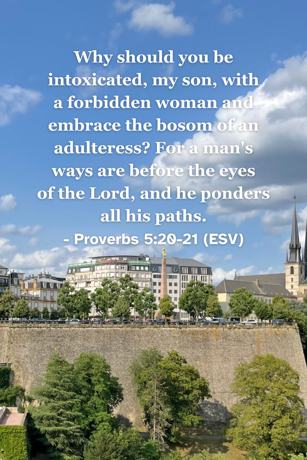 This Bible verse image features Proverbs 5:20-21 (ESV): “Why should you be intoxicated, my son, with a forbidden woman and embrace the bosom of an adulteress? For a man’s ways are before the eyes of the Lord, and he ponders all his paths.” A reminder that God sees all our actions and calls us to holiness.