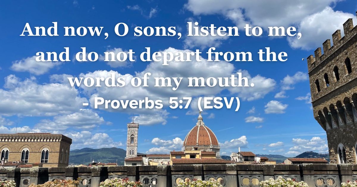 This Bible verse image features Proverbs 5:7 (ESV): “And now, O sons, listen to me, and do not depart from the words of my mouth.” A reminder of the safety found in adhering to the truth of God's word.