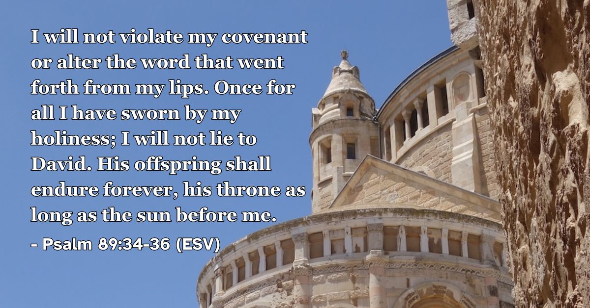 This Bible verse image features Psalm 89:34-36 (ESV): “I will not violate my covenant or alter the word that went forth from my lips. Once for all I have sworn by my holiness; I will not lie to David. His offspring shall endure forever, his throne as long as the sun before me.” A reminder of the unbreakable nature of his promises and his eternal faithfulness.