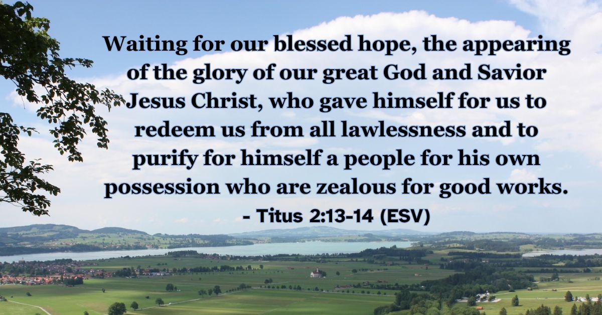 This Bible verse image features Titus 2:13-14 (ESV): “Waiting for our blessed hope, the appearing of the glory of our great God and Savior Jesus Christ, who gave himself for us to redeem us from all lawlessness and to purify for himself a people for his own possession who are zealous for good works.” A reminder of the dual purpose of grace: to redeem us and to prepare us for Jesus' return.