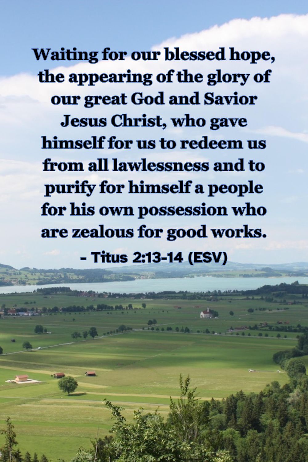 This Bible verse image features Titus 2:13-14 (ESV): “Waiting for our blessed hope, the appearing of the glory of our great God and Savior Jesus Christ, who gave himself for us to redeem us from all lawlessness and to purify for himself a people for his own possession who are zealous for good works.” A reminder of the dual purpose of grace: to redeem us and to prepare us for Jesus' return.