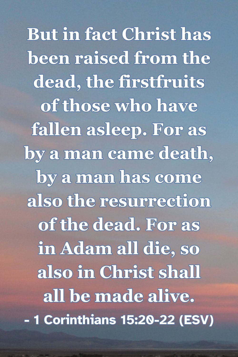 This Bible verse image features 1 Corinthians 15:20-22 (ESV): “But in fact Christ has been raised from the dead, the firstfruits of those who have fallen asleep. For as by a man came death, by a man has come also the resurrection of the dead. For as in Adam all die, so also in Christ shall all be made alive.” A reminder of Christ as the firstfruits of the resurrection, bringing life to all who are in him.