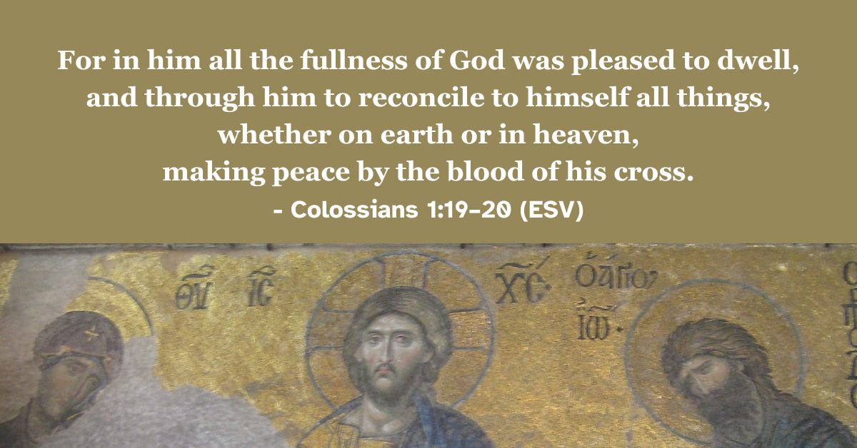 This Bible verse image features Colossians 1:19–20 (ESV): “For in him all the fullness of God was pleased to dwell, and through him to reconcile to himself all things, whether on earth or in heaven, making peace by the blood of his cross.” A reminder of the reconciliation and peace achieved through Christ's sacrifice.