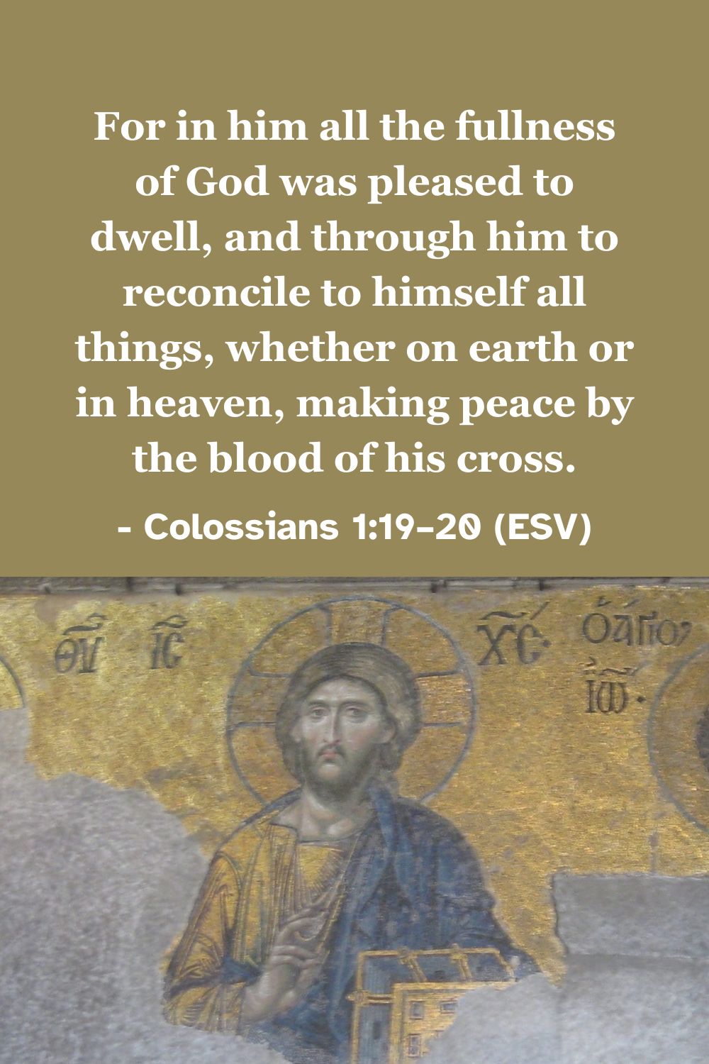 This Bible verse image features Colossians 1:19–20 (ESV): “For in him all the fullness of God was pleased to dwell, and through him to reconcile to himself all things, whether on earth or in heaven, making peace by the blood of his cross.” A reminder of the reconciliation and peace achieved through Christ's sacrifice.