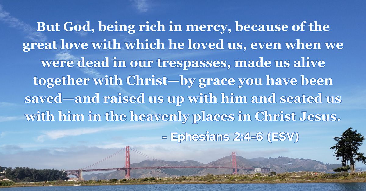 This Bible verse image features Ephesians 2:4-6 (ESV): “But God, being rich in mercy, because of the great love with which he loved us, even when we were dead in our trespasses, made us alive together with Christ—by grace you have been saved—and raised us up with him and seated us with him in the heavenly places in Christ Jesus.” A reminder of being made alive and seated with Christ through God’s rich mercy.
