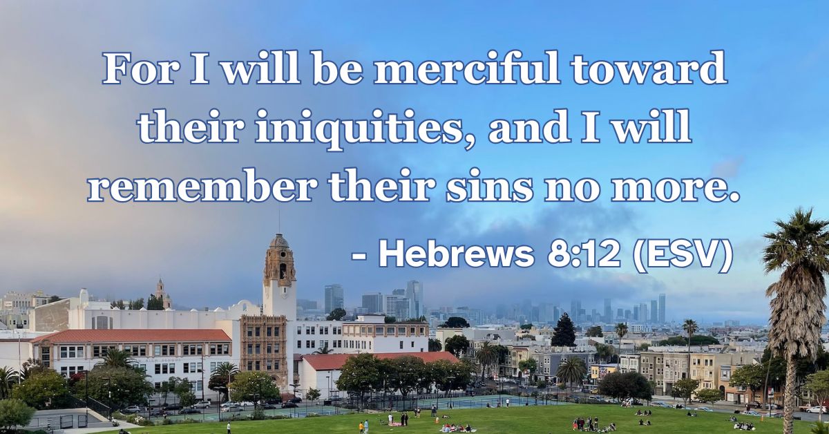This Bible verse image features Hebrews 8:12 (ESV): “For I will be merciful toward their iniquities, and I will remember their sins no more.” A reminder of God’s merciful promise to completely forgive and forget our sins.