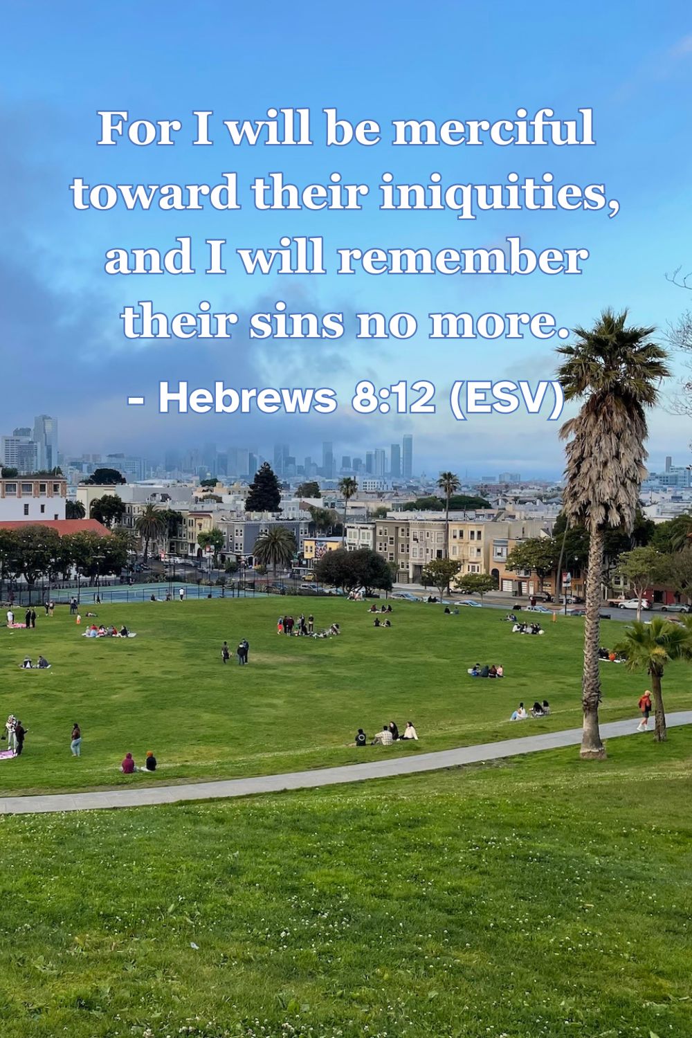 This Bible verse image features Hebrews 8:12 (ESV): “For I will be merciful toward their iniquities, and I will remember their sins no more.” A reminder of God’s merciful promise to completely forgive and forget our sins.