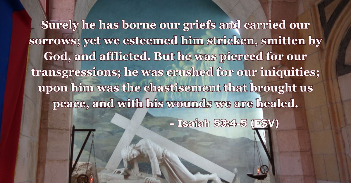 This Bible verse image features Isaiah 53:4-5 (ESV): “Surely he has borne our griefs and carried our sorrows; yet we esteemed him stricken, smitten by God, and afflicted. But he was pierced for our transgressions; he was crushed for our iniquities; upon him was the chastisement that brought us peace, and with his wounds we are healed.” A reminder of Christ’s substitutionary suffering for our healing and peace.