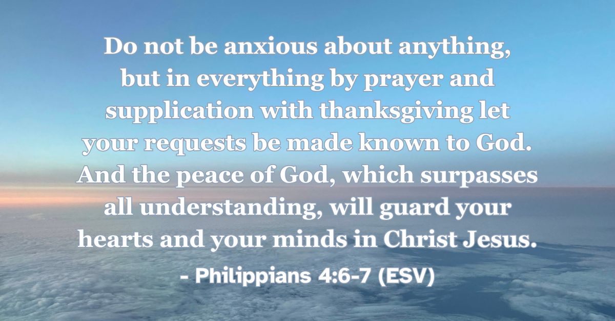 This Bible verse image features Philippians 4:6-7 (ESV): “Do not be anxious about anything, but in everything by prayer and supplication with thanksgiving let your requests be made known to God. And the peace of God, which surpasses all understanding, will guard your hearts and your minds in Christ Jesus.” A reminder of God’s peace guarding us as we bring our anxieties to him in prayer.