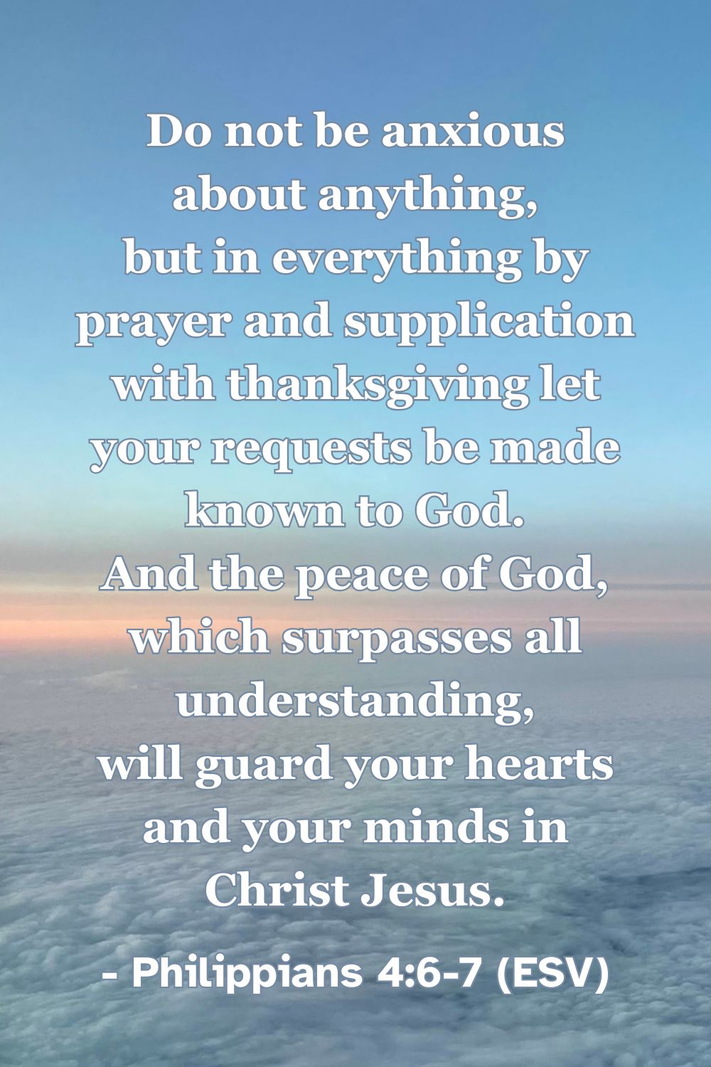 This Bible verse image features Philippians 4:6-7 (ESV): “Do not be anxious about anything, but in everything by prayer and supplication with thanksgiving let your requests be made known to God. And the peace of God, which surpasses all understanding, will guard your hearts and your minds in Christ Jesus.” A reminder of God’s peace guarding us as we bring our anxieties to him in prayer.