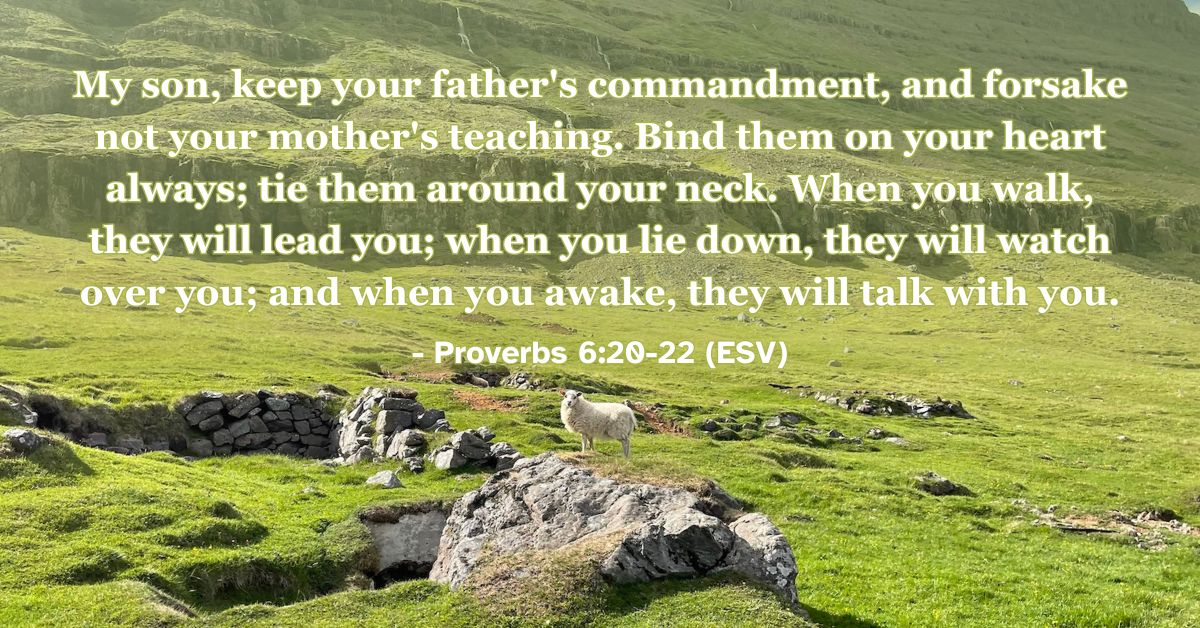 This Bible verse image features Proverbs 6:20-22 (ESV): “My son, keep your father’s commandment, and forsake not your mother’s teaching. Bind them on your heart always; tie them around your neck. When you walk, they will lead you; when you lie down, they will watch over you; and when you awake, they will talk with you.” A reminder of the constant guidance and companionship found in godly instruction.