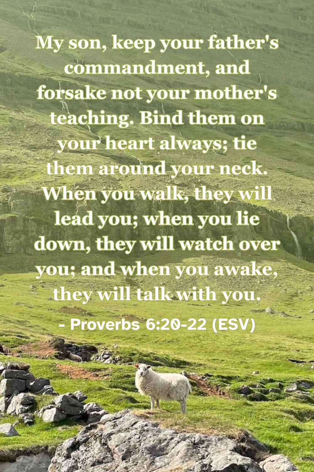This Bible verse image features Proverbs 6:20-22 (ESV): “My son, keep your father’s commandment, and forsake not your mother’s teaching. Bind them on your heart always; tie them around your neck. When you walk, they will lead you; when you lie down, they will watch over you; and when you awake, they will talk with you.” A reminder of the constant guidance and companionship found in godly instruction.