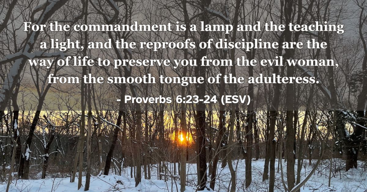 This Bible verse image features Proverbs 6:23-24 (ESV): “For the commandment is a lamp and the teaching a light, and the reproofs of discipline are the way of life to preserve you from the evil woman, from the smooth tongue of the adulteress.” A reminder of how God’s Word illuminates our path and preserves us from temptation.