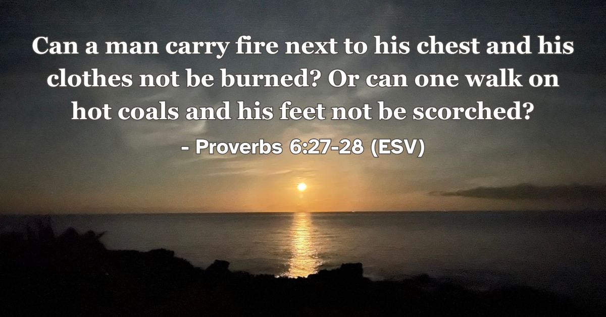 This Bible verse image features Proverbs 6:27-28 (ESV): “Can a man carry fire next to his chest and his clothes not be burned? Or can one walk on hot coals and his feet not be scorched?” A reminder of the inescapable consequences that accompany sinful choices.