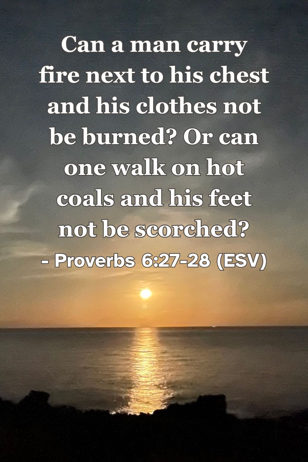 This Bible verse image features Proverbs 6:27-28 (ESV): “Can a man carry fire next to his chest and his clothes not be burned? Or can one walk on hot coals and his feet not be scorched?” A reminder of the inescapable consequences that accompany sinful choices.