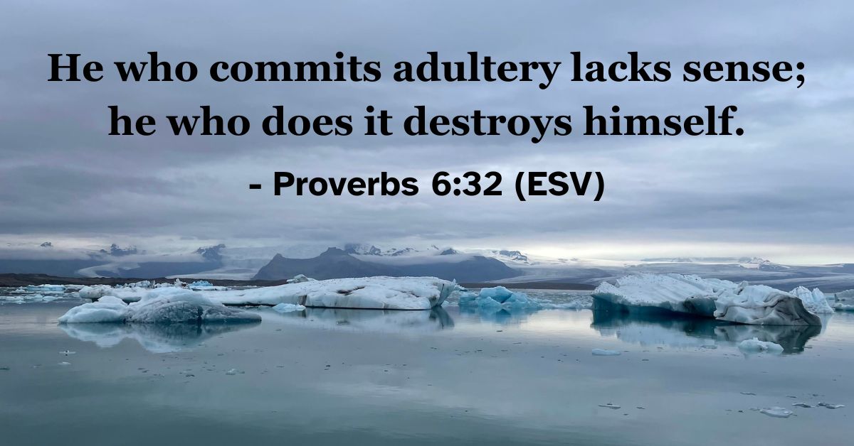This Bible verse image features Proverbs 6:32 (ESV): “He who commits adultery lacks sense; he who does it destroys himself.” A reminder of the spiritual and personal devastation caused by a lack of wisdom.