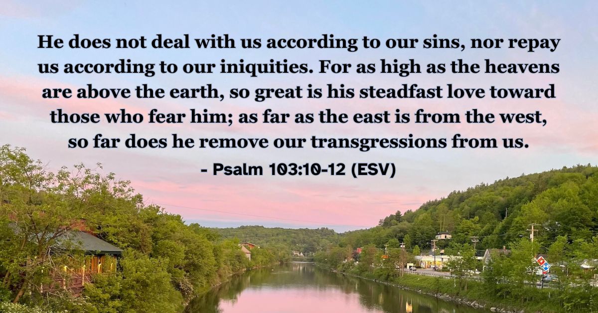 This Bible verse image features Psalm 103:10-12 (ESV): “He does not deal with us according to our sins, nor repay us according to our iniquities. For as high as the heavens are above the earth, so great is his steadfast love toward those who fear him; as far as the east is from the west, so far does he remove our transgressions from us.” A reminder of the vastness of God’s love and the removal of our sins.