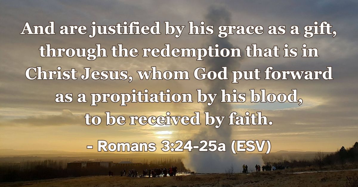 This Bible verse image features Romans 3:24-25a (ESV): “And are justified by his grace as a gift, through the redemption that is in Christ Jesus, whom God put forward as a propitiation by his blood, to be received by faith.” A reminder of our justification through grace and the redemptive work of Jesus.